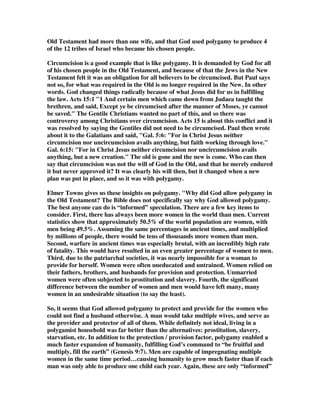 Old Testament had more than one wife, and that God used polygamy to produce 4 
of the 12 tribes of Israel who became his chosen people. 
Circumcision is a good example that is like polygamy. It is demanded by God for all 
of his chosen people in the Old Testament, and because of that the Jews in the New 
Testament felt it was an obligation for all believers to be circumcised. But Paul says 
not so, for what was required in the Old is no longer required in the New. In other 
words. God changed things radically because of what Jesus did for us in fulfilling 
the law. Acts 15:1 1 And certain men which came down from Judaea taught the 
brethren, and said, Except ye be circumcised after the manner of Moses, ye cannot 
be saved. The Gentile Christians wanted no part of this, and so there was 
controversy among Christians over circumcision. Acts 15 is about this conflict and it 
was resolved by saying the Gentiles did not need to be circumcised. Paul then wrote 
about it to the Galatians and said, Gal. 5:6: For in Christ Jesus neither 
circumcision nor uncircumcision avails anything, but faith working through love. 
Gal. 6:15: For in Christ Jesus neither circumcision nor uncircumcision avails 
anything, but a new creation. The old is gone and the new is come. Who can then 
say that circumcision was not the will of God in the Old, and that he merely endured 
it but never approved it? It was clearly his will then, but it changed when a new 
plan was put in place, and so it was with polygamy. 
Elmer Towns gives us these insights on polygamy. Why did God allow polygamy in 
the Old Testament? The Bible does not specifically say why God allowed polygamy. 
The best anyone can do is “informed” speculation. There are a few key items to 
consider. First, there has always been more women in the world than men. Current 
statistics show that approximately 50.5% of the world population are women, with 
men being 49.5%. Assuming the same percentages in ancient times, and multiplied 
by millions of people, there would be tens of thousands more women than men. 
Second, warfare in ancient times was especially brutal, with an incredibly high rate 
of fatality. This would have resulted in an even greater percentage of women to men. 
Third, due to the patriarchal societies, it was nearly impossible for a woman to 
provide for herself. Women were often uneducated and untrained. Women relied on 
their fathers, brothers, and husbands for provision and protection. Unmarried 
women were often subjected to prostitution and slavery. Fourth, the significant 
difference between the number of women and men would have left many, many 
women in an undesirable situation (to say the least). 
So, it seems that God allowed polygamy to protect and provide for the women who 
could not find a husband otherwise. A man would take multiple wives, and serve as 
the provider and protector of all of them. While definitely not ideal, living in a 
polygamist household was far better than the alternatives: prostitution, slavery, 
starvation, etc. In addition to the protection / provision factor, polygamy enabled a 
much faster expansion of humanity, fulfilling God’s command to “be fruitful and 
multiply, fill the earth” (Genesis 9:7). Men are capable of impregnating multiple 
women in the same time period…causing humanity to grow much faster than if each 
man was only able to produce one child each year. Again, these are only “informed” 
 