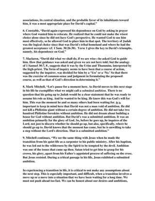 associations, its central situation, and the probable favor of its inhabitants toward 
him, it was a most appropriate place for David's capital.” 
6. Constable, “David again expressed his dependence on God by asking in prayer 
where God wanted him to relocate. He realized that he could not make the wisest 
choice alone since he did not have God's perspective. He wanted God to use him 
most effectively, so he allowed God to place him in that spot. The territory of Judah 
was the logical choice since that was David's tribal homeland and where he had the 
greatest acceptance (cf. 1 Sam. 30:26-30). Verse 1 gives the key to David's triumphs, 
namely, his dependence on God.” 
7. Maclaren, “David did what we shall do, if we are wise—he asked God to guide 
him. How that guidance was asked and given we are not here told; but the analogy 
of 1 Samuel 30:7, 8 , suggests that it was by the Urim and Thummim, interpreted by 
the high-priest. The form of inquiry seems to have been that a course of action, 
suggested by the inquirer, was decided for him by a ‘Yes’ or a ‘No.’ So that there 
was the exercise of common-sense and judgment in formulating the proposed 
course, as well as that of God’s direction in determining it.” 
8. Mark Mitchell, “Let's pause for a moment here. As David moves to this next stage 
in his life he exemplifies what we might call a submitted ambition. There is no 
question that his going up to Judah would be a clear statement that he was ready to 
assume his role as king. And he wanted to be king. He knew this was God's will for 
him. This was the moment he and so many others had been waiting for. It is 
important to keep in mind here that David was not a man void of ambition. He did 
not kill a Philistine giant without a certain degree of ambition. He did not take two 
hundred Philistine foreskins without ambition. He did not dream about building a 
house for God without ambition. But David's was a submitted ambition. It was an 
ambition primarily for the glory of God. So, before he goes up, he inquires of the 
Lord, not just to discern whether he should go up, but also, specifically, where he 
should go up to. David knows that the moment has come, but he is unwilling to take 
a step without the Lord's direction. That is a submitted ambition.” 
9. Mitchell continues, “We see the same thing with Jesus when he made the 
transition from his quiet life as a carpenter to his public ministry. After his baptism, 
he was led out to the wilderness by the Spirit to be tempted by the devil. Ambition 
was one of the issues that came up then. Satan tried to get him to grasp for his 
crown, his glory, apart from his Father's appointed process of suffering on the cross. 
But Jesus resisted. During a critical passage in his life, Jesus exhibited a submitted 
ambition. 
In experiencing a transition in life, it is critical to not make any assumptions about 
the next step. This is especially important, and difficult, when a transition involves a 
move up or a move into a situation that we have been waiting for a long time. We 
must not push ahead too fast. We can be honest about our desires and ambitions, 
 