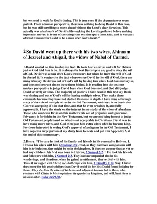 but we need to wait for God's timing. This is true even if the circumstances seem 
perfect. From a human perspective, there was nothing to delay David in this case, 
but he was still unwilling to move ahead without the Lord's clear direction. This 
actually was a hallmark of David's life--seeking the Lord's guidance before making 
important moves. It is one of the things that set him apart from Saul, and it was part 
of what it meant for David to be a man after God's heart.” 
2 So David went up there with his two wives, Ahinoam 
of Jezreel and Abigail, the widow of Nabal of Carmel. 
1. David wasted no time in obeying God. He took his two wives and left for Hebron 
just as God told him to do. It is always the best first step in any goal to obey the will 
of God. David was a man after God's own heart, for when he knew the will of God, 
he obeyed it. In contrast to the text where we see David in the will of God, there are 
many who say David was out of God's will by having two wives. God does not say so, 
and does not instruct him to leave them behind. It is reading into the text our 
modern perspective to judge David here when God does not, and God did judge 
David severely at times. The majority of pastor's I have read on this text say David 
was sinning and out of God's will by having multiple wives. They make these 
comments because they have not studied this issue in depth. I have done a through 
study of the role of multiple wives in the Old Testament, and there is no doubt that 
God was accepting of it in that time, and that he even ordained it, and fully 
approved it. I have this study on the internet in my study of the wives of Abraham. 
Those who condemn David on this matter write out of prejudice and ignorance. 
Polygamy is forbidden in the New Testament, but we are not being honest to judge 
Old Testament people based on what is not acceptable to Christians. David was to 
have many more wives, and God even gave him extra wives when he became king. 
For those interested in seeing God's approval of polygamy in the Old Testament, I 
have copied a large portion of my study from Genesis and put it in Appendix A at 
the end of this commentary. 
2. Henry, “The care he took of his family and friends in his removal to Hebron. 1. 
He took his wives with him ( 2 Samuel 2:2 ), that, as they had been companions with 
him in tribulation, they might be so in the kingdom. It does not appear that as yet he 
had any children; his first was born in Hebron, 2 Samuel 3:2 . 2. He took his friends 
and followers with him, 2 Samuel 2:3 . They had accompanied him in his 
wanderings, and therefore, when he gained a settlement, they settled with him. 
Thus, if we suffer with Christ, we shall reign with him, 2 Timothy 2:12 . Nay, Christ 
does more for his good soldiers than David could do for his; David found lodging for 
them--They dwelt in the cities of Hebron, and adjacent towns; but to those who 
continue with Christ in his temptations he appoints a kingdom, and will feast them at 
his own table, Luke 22:29,30.” 
 