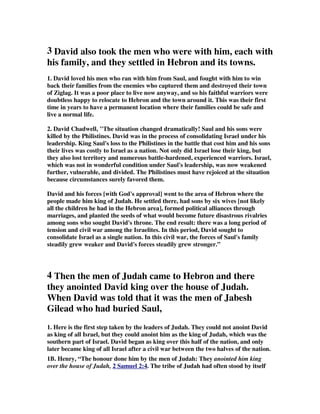 3 David also took the men who were with him, each with 
his family, and they settled in Hebron and its towns. 
1. David loved his men who ran with him from Saul, and fought with him to win 
back their families from the enemies who captured them and destroyed their town 
of Ziglag. It was a poor place to live now anyway, and so his faithful warriors were 
doubtless happy to relocate to Hebron and the town around it. This was their first 
time in years to have a permanent location where their families could be safe and 
live a normal life. 
2. David Chadwell, The situation changed dramatically! Saul and his sons were 
killed by the Philistines. David was in the process of consolidating Israel under his 
leadership. King Saul's loss to the Philistines in the battle that cost him and his sons 
their lives was costly to Israel as a nation. Not only did Israel lose their king, but 
they also lost territory and numerous battle-hardened, experienced warriors. Israel, 
which was not in wonderful condition under Saul's leadership, was now weakened 
further, vulnerable, and divided. The Philistines must have rejoiced at the situation 
because circumstances surely favored them. 
David and his forces [with God's approval] went to the area of Hebron where the 
people made him king of Judah. He settled there, had sons by six wives [not likely 
all the children he had in the Hebron area], formed political alliances through 
marriages, and planted the seeds of what would become future disastrous rivalries 
among sons who sought David's throne. The end result: there was a long period of 
tension and civil war among the Israelites. In this period, David sought to 
consolidate Israel as a single nation. In this civil war, the forces of Saul's family 
steadily grew weaker and David's forces steadily grew stronger.” 
4 Then the men of Judah came to Hebron and there 
they anointed David king over the house of Judah. 
When David was told that it was the men of Jabesh 
Gilead who had buried Saul, 
1. Here is the first step taken by the leaders of Judah. They could not anoint David 
as king of all Israel, but they could anoint him as the king of Judah, which was the 
southern part of Israel. David began as king over this half of the nation, and only 
later became king of all Israel after a civil war between the two halves of the nation. 
1B. Henry, “The honour done him by the men of Judah: They anointed him king 
over the house of Judah, 2 Samuel 2:4 . The tribe of Judah had often stood by itself 
 