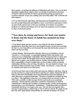 their enemies ; or perhaps the influence of Ishbosheth and Abner, who were in their 
immediate neighborhood, added to their own feeling of attachment to the house 
of Saul for what he had done for them, kept them from giving any heed to the 
overtures of David ; in any case, nothing came out of this politic bid of David's for 
their support.” 
4. We see that doing the right thing, and being kind and thoughtful does not always 
pay off in people being kind and helpful in return. Good behavior pleasing to God is 
an end in itself, and not just a tool to get something. Even if there is no positive 
feedback, it is still the best thing to do to be what God would have us be in relation 
to others, both friend and foe. 
7 Now then, be strong and brave, for Saul your master 
is dead, and the house of Judah has anointed me king 
over them. 
1. Your king is dead, and now you have a new king, for the house of Judah as 
anointed me as their king. Don't give up in despair because you have lost your king, 
for there is a new king before you who needs the same help and loyalty you gave to 
Saul. I am that new king 
2. Brian Morgan, “David describes what they did as an act of kindness (chesed: 
loyal-love). Chesed means a responsible keeping of faith with another with 
whom one is in a relationship (Sakenfeld). Who will return loyal-love to these men 
now that Saul is dead? David implies that God will, and that he will, too, hinting 
that he now occupies a new position of power. Further, David implies that since 
their responsibility to Saul is complete they are free to make a fresh covenantal 
relationship with him as the new king. The phrase, let your hands be strong, is an 
invitation to them to join his cause; in other words, be stalwart, as men who can 
be counted on for loyal service (McCarter). 
So David meets these men in their grief, and expresses solidarity with them. Then he 
uses the occasion as a stage to invite them to join the new regime. Though his offer is 
bold, it is flavored with humility, for he puts himself forward in the language of 
what others have recognized about him: The house of Judah has anointed me king 
over them. The implication is that they were being invited, not coerced, to join. 
With such a carefully worded message, David is portrayed as an exceptional 
statesmen. David sends the community a positively worded letter in which he 
communicates a blessing and a promise, recognizes loyalty, extends encouragement, 
and announces a new development (Fokkelman).” “Fokkelman points out that it is 
remarkable that there is no sequel to the story. The city does not respond with a 
message of appreciation, a call for help, or how it will serve David. We simply do not 
hear any more about Jabesh. What did they do with their invitation? We do not 
 