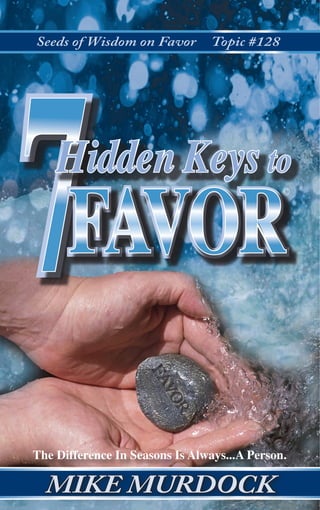 Seeds of Wisdom on Favor Topic #128
7HiddenKeystoFAVOR©
MIKEMURDOCK
MIKE MURDOCK
©
77Hidden Keys to
©
FAVORFAVOR
The Difference In Seasons Is Always...A Person.
www.WisdomOnline.com
In This Volume, You Will Discover...
Chapter 1	 Any Uncommon Success Will Require Uncommon 	
	 Favor From Someone
Chapter 2	 The Divine Purpose Of Favor IsTo Enable YouTo 		
	 Achieve Your Assignment
Chapter 3 	 Attitude And Protocol DecideThe Flow Of Favor
	 Into Your Life
Chapter 4 	 One Day Of Favor Is Worth A Lifetime Of Labor
Chapter 5 	 True Gratitude For Favor Received Will
	 Guarantee Your Success
Chapter 6 	 Favor Can Stop As Quickly As It Began
Chapter 7 	 Every Seed Of Favor You Sow Schedules A Wave
	 Of Favor In Your Own Future
	
DR. MIKE MURDOCK is in tremendous
demand as one of the most dynamic
speakers in America today. More than
16,000 audiences in 40 countries have
attended his Schools of Wisdom and Con-
ferences. Hundreds of invitations come to
him from churches, colleges and business
corporations. He is a noted author of over 200 books, in-
cluding the best sellers, The Leadership Secrets of Jesus,
Secrets of the Richest Man Who Ever Lived and the creator
of The Master 7 Mentorship System. Thousands view his
weekly television program, Wisdom Keys with Mike Mur-
dock. Many attend his Schools of Wisdom that he hosts in
major cities...and his church, The Wisdom Center located at
4051 Denton Highway, Fort Worth, TX 76117.
B-119 $
7USD
You Will Love Our Website...!
9 781563 941139
ISBN 1-56394-113-9
4051 Denton Highway
Fort Worth, TX 76117
1-817-759-BOOK
1-817-759-0300
 