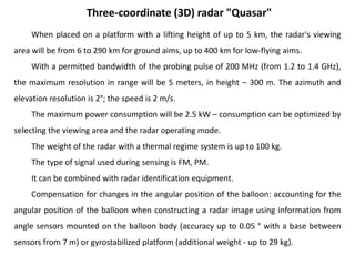 When placed on a platform with a lifting height of up to 5 km, the radar's viewing
area will be from 6 to 290 km for ground aims, up to 400 km for low-flying aims.
With a permitted bandwidth of the probing pulse of 200 MHz (from 1.2 to 1.4 GHz),
the maximum resolution in range will be 5 meters, in height – 300 m. The azimuth and
elevation resolution is 2°; the speed is 2 m/s.
The maximum power consumption will be 2.5 kW – consumption can be optimized by
selecting the viewing area and the radar operating mode.
The weight of the radar with a thermal regime system is up to 100 kg.
The type of signal used during sensing is FM, PM.
It can be combined with radar identification equipment.
Compensation for changes in the angular position of the balloon: accounting for the
angular position of the balloon when constructing a radar image using information from
angle sensors mounted on the balloon body (accuracy up to 0.05 ° with a base between
sensors from 7 m) or gyrostabilized platform (additional weight - up to 29 kg).
Three-coordinate (3D) radar "Quasar"
 