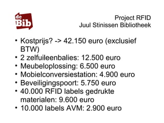 Project RFID
Juul Stinissen Bibliotheek
• Kostprijs? -> 42.150 euro (exclusief
BTW)
• 2 zelfuileenbalies: 12.500 euro
• Meubeloplossing: 6.500 euro
• Mobielconversiestation: 4.900 euro
• Beveiligingspoort: 5.750 euro
• 40.000 RFID labels gedrukte
materialen: 9.600 euro
• 10.000 labels AVM: 2.900 euro
 