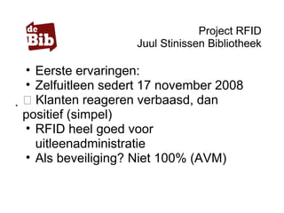 Project RFID
Juul Stinissen Bibliotheek
• Eerste ervaringen:
• Zelfuitleen sedert 17 november 2008
 Klanten reageren verbaasd, dan
positief (simpel)
• RFID heel goed voor
uitleenadministratie
• Als beveiliging? Niet 100% (AVM)
 