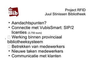 Project RFID
Juul Stinissen Bibliotheek
• Aandachtspunten?
• Connectie met VubisSmart: SIP/2
licenties (3.750 euro)
 Werking binnen provinciaal
bibliotheeksysteem
 Betrekken van medewerkers
• Nieuwe taken medewerkers
• Communicatie met klanten
 