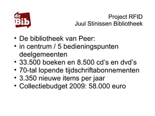 Project RFID
Juul Stinissen Bibliotheek
• De bibliotheek van Peer:
• in centrum / 5 bedieningspunten
deelgemeenten
• 33.500 boeken en 8.500 cd’s en dvd’s
• 70-tal lopende tijdschriftabonnementen
• 3.350 nieuwe items per jaar
• Collectiebudget 2009: 58.000 euro
 
