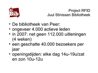 Project RFID
Juul Stinissen Bibliotheek
• De bibliotheek van Peer:
• ongeveer 4.000 actieve leden
• in 2007: net geen 112.000 uitleningen
(4 weken)
• een geschatte 40.000 bezoekers per
jaar
• openingstijden: elke dag 14u-19u/zat
en zon 10u-12u
 