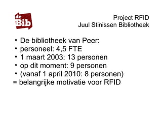 Project RFID
Juul Stinissen Bibliotheek
• De bibliotheek van Peer:
• personeel: 4,5 FTE
• 1 maart 2003: 13 personen
• op dit moment: 9 personen
• (vanaf 1 april 2010: 8 personen)
= belangrijke motivatie voor RFID
 