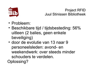 Project RFID
Juul Stinissen Bibliotheek
• Probleem:
• Beschikbare tijd / tijdsbesteding: 56%
uitleen (2 balies, geen enkele
beveiliging)
• door de evolutie van 13 naar 9
personeelsleden: avond- en
weekendwerk: over steeds minder
schouders te verdelen.
Oplossing?
 