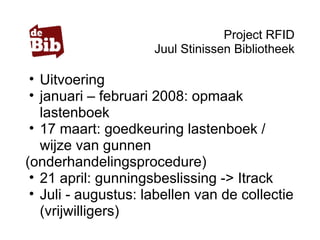 Project RFID
Juul Stinissen Bibliotheek
• Uitvoering
• januari – februari 2008: opmaak
lastenboek
• 17 maart: goedkeuring lastenboek /
wijze van gunnen
(onderhandelingsprocedure)
• 21 april: gunningsbeslissing -> Itrack
• Juli - augustus: labellen van de collectie
(vrijwilligers)
 