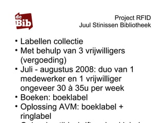 Project RFID
Juul Stinissen Bibliotheek
• Labellen collectie
• Met behulp van 3 vrijwilligers
(vergoeding)
• Juli - augustus 2008: duo van 1
medewerker en 1 vrijwilliger
ongeveer 30 à 35u per week
• Boeken: boeklabel
• Oplossing AVM: boeklabel +
ringlabel
 