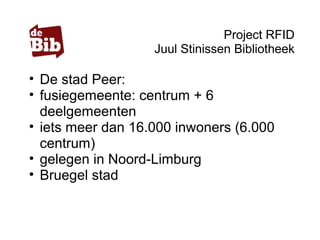 Project RFID
Juul Stinissen Bibliotheek
• De stad Peer:
• fusiegemeente: centrum + 6
deelgemeenten
• iets meer dan 16.000 inwoners (6.000
centrum)
• gelegen in Noord-Limburg
• Bruegel stad
 