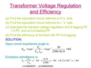 Transformer Voltage Regulation
and Efficiency
(a) Find the equivalent circuit referred to H.V. side
(b) Find the equivalent circuit referred to L. V. side
(c) Calculate the full-load voltage regulation at 0.8 lagging PF,
1.0 PF, and at 0.8 leading PF
(d) Find the efficiency at full load with PF 0.8 lagging
SOLUTION:
Open circuit impedance angle is:
Excitation admittance is:

84
21
.
0
2300
50
cos
cos 1
1



 

OC
OC
OC
OC
I
V
P













 
0000908
.
0
0000095
.
0
84
10
13
.
9
84
2300
21
.
0
84 5
j
V
I
Y
OC
OC
E



 