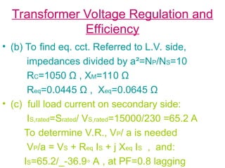Transformer Voltage Regulation and
Efficiency
• (b) To find eq. cct. Referred to L.V. side,
impedances divided by a²=NP/NS=10
RC=1050 Ω , XM=110 Ω
Req=0.0445 Ω , Xeq=0.0645 Ω
• (c) full load current on secondary side:
IS,rated=Srated/ VS,rated=15000/230 =65.2 A
To determine V.R., VP/ a is needed
VP/a = VS + Req IS + j Xeq IS , and:
IS=65.2/_-36.9◦ A , at PF=0.8 lagging
 