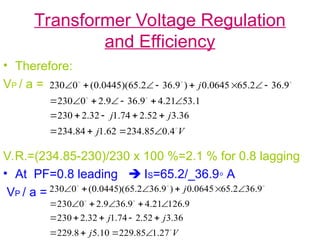 Transformer Voltage Regulation
and Efficiency
• Therefore:
VP / a =
V.R.=(234.85-230)/230 x 100 %=2.1 % for 0.8 lagging
• At PF=0.8 leading  IS=65.2/_36.9◦ A
VP / a =
V
j
j
j
j






4
.
0
85
.
234
62
.
1
84
.
234
36
.
3
52
.
2
74
.
1
32
.
2
230
1
.
53
21
.
4
9
.
36
9
.
2
0
230
9
.
36
2
.
65
0645
.
0
)
9
.
36
2
.
65
)(
0445
.
0
(
0
230
























V
j
j
j
j






27
.
1
85
.
229
10
.
5
8
.
229
36
.
3
52
.
2
74
.
1
32
.
2
230
9
.
126
21
.
4
9
.
36
9
.
2
0
230
9
.
36
2
.
65
0645
.
0
)
9
.
36
2
.
65
)(
0445
.
0
(
0
230





















 