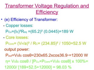 Transformer Voltage Regulation and
Efficiency
• (e) Efficiency of Transformer:
- Copper losses:
PCu=(IS)²Req =(65.2)² (0.0445)=189 W
- Core losses:
PCore= (VP/a)² / RC= (234.85)² / 1050=52.5 W
output power:
Pout=VSIS cosθ=230x65.2xcos36.9◦=12000 W
η= VSIS cosθ / [PCu+PCore+VSIS cosθ] x 100%=
12000/ [189+52.5+12000] = 98.03 %
 