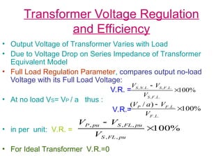 Transformer Voltage Regulation
and Efficiency
• Output Voltage of Transformer Varies with Load
• Due to Voltage Drop on Series Impedance of Transformer
Equivalent Model
• Full Load Regulation Parameter, compares output no-load
Voltage with its Full Load Voltage:
V.R. =
• At no load VS= VP / a thus :
V.R.=
• in per unit: V.R. =
• For Ideal Transformer V.R.=0
%
100
.
.
,
.
.
,
.
.
,


L
F
S
L
F
S
L
N
S
V
V
V
%
100
)
/
(
.
.
.
.


L
F
L
F
P
V
V
a
V
%
100
,
,
,
,
,


pu
FL
S
pu
FL
S
pu
P
V
V
V
 