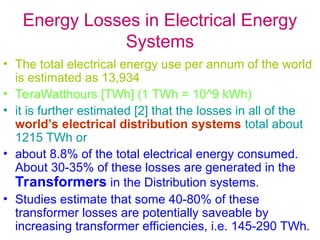 Energy Losses in Electrical Energy
Systems
• The total electrical energy use per annum of the world
is estimated as 13,934
• TeraWatthours [TWh] (1 TWh = 10^9 kWh)
• it is further estimated [2] that the losses in all of the
world’s electrical distribution systems total about
1215 TWh or
• about 8.8% of the total electrical energy consumed.
About 30-35% of these losses are generated in the
Transformers in the Distribution systems.
• Studies estimate that some 40-80% of these
transformer losses are potentially saveable by
increasing transformer efficiencies, i.e. 145-290 TWh.
 