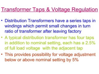Transformer Taps & Voltage Regulation
• Distribution Transformers have a series taps in
windings which permit small changes in turn
ratio of transformer after leaving factory
• A typical distribution transformer has four taps
in addition to nominal setting, each has a 2.5%
of full load voltage with the adjacent tap
• This provides possibility for voltage adjustment
below or above nominal setting by 5%
 