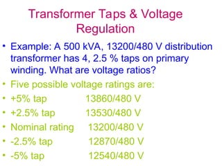 Transformer Taps & Voltage
Regulation
• Example: A 500 kVA, 13200/480 V distribution
transformer has 4, 2.5 % taps on primary
winding. What are voltage ratios?
• Five possible voltage ratings are:
• +5% tap 13860/480 V
• +2.5% tap 13530/480 V
• Nominal rating 13200/480 V
• -2.5% tap 12870/480 V
• -5% tap 12540/480 V
 