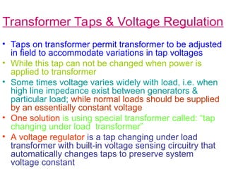 Transformer Taps & Voltage Regulation
• Taps on transformer permit transformer to be adjusted
in field to accommodate variations in tap voltages
• While this tap can not be changed when power is
applied to transformer
• Some times voltage varies widely with load, i.e. when
high line impedance exist between generators &
particular load; while normal loads should be supplied
by an essentially constant voltage
• One solution is using special transformer called: “tap
changing under load transformer”
• A voltage regulator is a tap changing under load
transformer with built-in voltage sensing circuitry that
automatically changes taps to preserve system
voltage constant
 