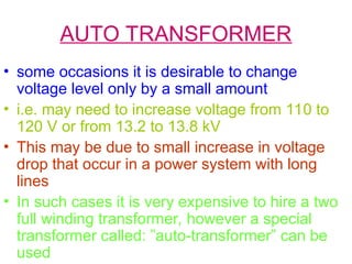 AUTO TRANSFORMER
• some occasions it is desirable to change
voltage level only by a small amount
• i.e. may need to increase voltage from 110 to
120 V or from 13.2 to 13.8 kV
• This may be due to small increase in voltage
drop that occur in a power system with long
lines
• In such cases it is very expensive to hire a two
full winding transformer, however a special
transformer called: ”auto-transformer” can be
used
 