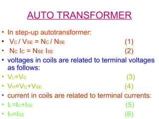 AUTO TRANSFORMER
• In step-up autotransformer:
• VC / VSE = NC / NSE (1)
• NC IC = NSE ISE (2)
• voltages in coils are related to terminal voltages
as follows:
• VL=VC (3)
• VH=VC+VSE (4)
• current in coils are related to terminal currents:
• IL=IC+ISE (5)
• IH=ISE (6)
 
