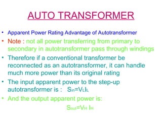 AUTO TRANSFORMER
• Apparent Power Rating Advantage of Autotransformer
• Note : not all power transferring from primary to
secondary in autotransformer pass through windings
• Therefore if a conventional transformer be
reconnected as an autotransformer, it can handle
much more power than its original rating
• The input apparent power to the step-up
autotransformer is : Sin=VLIL
• And the output apparent power is:
Sout=VH IH
 