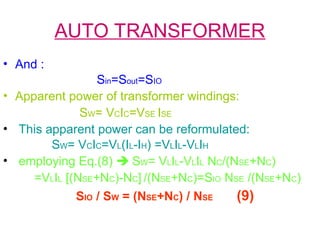 AUTO TRANSFORMER
• And :
Sin=Sout=SIO
• Apparent power of transformer windings:
SW= VCIC=VSE ISE
• This apparent power can be reformulated:
SW= VCIC=VL(IL-IH) =VLIL-VLIH
• employing Eq.(8)  SW= VLIL-VLIL NC/(NSE+NC)
=VLIL [(NSE+NC)-NC] /(NSE+NC)=SIO NSE /(NSE+NC)
SIO / SW = (NSE+NC) / NSE (9)
 