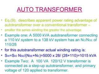 AUTO TRANSFORMER
• Eq.(9); describes apparent power rating advantage of
autotransformer over a conventional transformer –
• smaller the series winding the greater the advantage
• Example one: A 5000 kVA autotransformer connecting
a 110 kV system to a 138 kV system has an NC/NSE of
110/28
• for this autotransformer actual winding rating is:
• SW=SIO NSE/(NSE+NC)=5000 x 28/ (28+110)=1015 kVA
• Example Two: A 100 VA 120/12 V transformer is
connected as a step-up autotransformer, and primary
voltage of 120 applied to transformer.
 