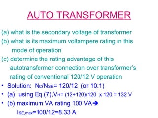AUTO TRANSFORMER
(a) what is the secondary voltage of transformer
(b) what is its maximum voltampere rating in this
mode of operation
(c) determine the rating advantage of this
autotransformer connection over transformer’s
rating of conventional 120/12 V operation
• Solution: NC/NSE= 120/12 (or 10:1)
• (a) using Eq.(7),VH= (12+120)/120 x 120 = 132 V
• (b) maximum VA rating 100 VA
ISE,max=100/12=8.33 A
 