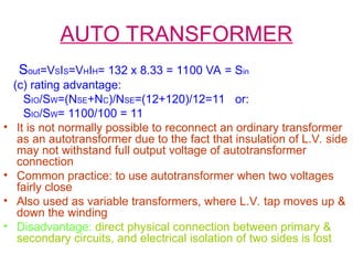 AUTO TRANSFORMER
Sout=VSIS=VHIH= 132 x 8.33 = 1100 VA = Sin
(c) rating advantage:
SIO/SW=(NSE+NC)/NSE=(12+120)/12=11 or:
SIO/SW= 1100/100 = 11
• It is not normally possible to reconnect an ordinary transformer
as an autotransformer due to the fact that insulation of L.V. side
may not withstand full output voltage of autotransformer
connection
• Common practice: to use autotransformer when two voltages
fairly close
• Also used as variable transformers, where L.V. tap moves up &
down the winding
• Disadvantage: direct physical connection between primary &
secondary circuits, and electrical isolation of two sides is lost
 