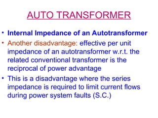 AUTO TRANSFORMER
• Internal Impedance of an Autotransformer
• Another disadvantage: effective per unit
impedance of an autotransformer w.r.t. the
related conventional transformer is the
reciprocal of power advantage
• This is a disadvantage where the series
impedance is required to limit current flows
during power system faults (S.C.)
 