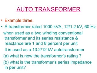 AUTO TRANSFORMER
• Example three:
• A transformer rated 1000 kVA, 12/1.2 kV, 60 Hz
when used as a two winding conventional
transformer and its series resistance &
reactance are 1 and 8 percent per unit
It is used as a 13.2/12 kV autotransformer
(a) what is now the transformer’s rating ?
(b) what is the transformer’s series impedance
in per unit?
 