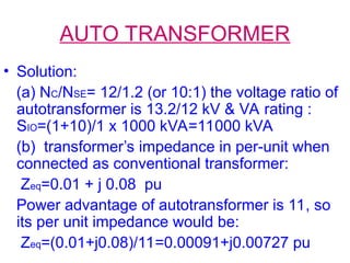AUTO TRANSFORMER
• Solution:
(a) NC/NSE= 12/1.2 (or 10:1) the voltage ratio of
autotransformer is 13.2/12 kV & VA rating :
SIO=(1+10)/1 x 1000 kVA=11000 kVA
(b) transformer’s impedance in per-unit when
connected as conventional transformer:
Zeq=0.01 + j 0.08 pu
Power advantage of autotransformer is 11, so
its per unit impedance would be:
Zeq=(0.01+j0.08)/11=0.00091+j0.00727 pu
 
