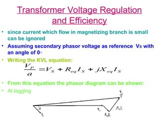 Transformer Voltage Regulation
and Efficiency
• since current which flow in magnetizing branch is small
can be ignored
• Assuming secondary phasor voltage as reference VS with
an angle of 0◦
• Writing the KVL equation:
• From this equation the phasor diagram can be shown:
• At lagging power factor:
S
eq
S
eq
S
P
I
jX
I
R
V
a
V



 