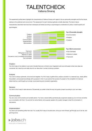 www.jobs.ch/talentcheck
The assessment profile below highlights the characteristics of Valbona Sinanaj with regard to the six personality strengths and the five trends
relating to the preferred work environment. The assessment for each individual aptitude is briefly described. The total of eleven
characteristics described here have been developed and tested according to psychological considerations by labour market experts and
psychologists.
Creation
Analysis
Decision
Communication
Implementation
Administration
Teamwork
Willingness to take risks
Attention to detail
Focused on one's immediate surroundings
Fact-orientated
Top 3 Personality strengths
• Communication
• Analysis
• Creation
Top 3 Work environment
• Fact-orientated
• Attention to detail
• Teamwork
Creation
You find it easy to be creative in your work. Actually there are no limits to your imagination and your enthusiasm where new ideas are
concerned. As a result you are rarely stuck for an idea when it comes to solving a problem.
Analysis
Your work is always systematic, structured and targeted. You find it easy to gather facts, analyse a situation in a reasoned way, clearly define
the problem, and proceed accordingly with a purpose in mind. In your opinion the success of a project or the completion of a task are
determined by a well thought-out concept, sound planning and consistent organisation.
Decision
You tend to find it easy to take decisions. Occasionally you prefer to lead the way and guide a project according to your own ideas.
Communication
You are a very communicative and sociable person. You have a natural ability spontaneously to approach people you do not know and strike
up a conversation with them. You are both an active listener and a popular speaker who usually manages to lead the conversation in
discussions.
Implementation
You tend to do something rather than wait. You usually find it easy to knuckle down, drive your work forward, get through your to-do list, and
get things done.
TALENTCHECK
Valbona Sinanaj
 