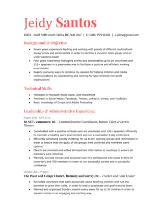 Jeidy​ Santos
#303 - 1428 56th street, Delta, BC, V4L 2A7 | C: (604) 999-8328 | e.jeidy@gmail.com
Background & Objective
● Seven years experience leading and working with people of different multicultural
backgrounds and personalities in order to become a dynamic team player and an
understanding leader
● Four years experience managing events and coordinating up to six volunteers and
126+ speakers in a passionate way to facilitate a positive and efficient working
environment
● Eagerly pursuing ways to combine my passion for helping children and media
communications by volunteering and working for goal-oriented non-profit
organizations
Technical Skills
● Proficient in Microsoft Word, Excel, and PowerPoint
● Proficient in Social Media (Facebook, Twitter, LinkedIn, Vimeo, and YouTube)
● Basic knowledge of Drupal and Adobe Photoshop
Leadership & Administrative Experience
August 2015 - April 2016
BCNET, Vancouver, BC​ - Communications Coordinator, Minute Taker & Events
Planner
● Coordinated with a positive attitude over six volunteers and 126+ speakers efficiently
to maintain a healthy work environment and run a successful 3-day conference
● Efficiently scheduled weekly meetings for up to ten working groups and committees in
order to ensure that the goals of the groups were achieved and members were
updated
● Clearly documented and edited all important information in meetings to ensure all
members were informed
● Planned, sourced venues and executed over five professional and social events for
coworkers and 700 members in order to run successful parties and a successful
conference
October 2011 - Present
The Point and Village Church, Burnaby and Surrey, BC​- Teacher and Class Leader
● Recruited volunteers that were passionate about teaching children and had the
potential to grow their skills, in order to lead a passionate and goal oriented team
● Planned and organized Sunday lessons every week for up to 30 children in order to
present stories in an engaging and exciting way
 