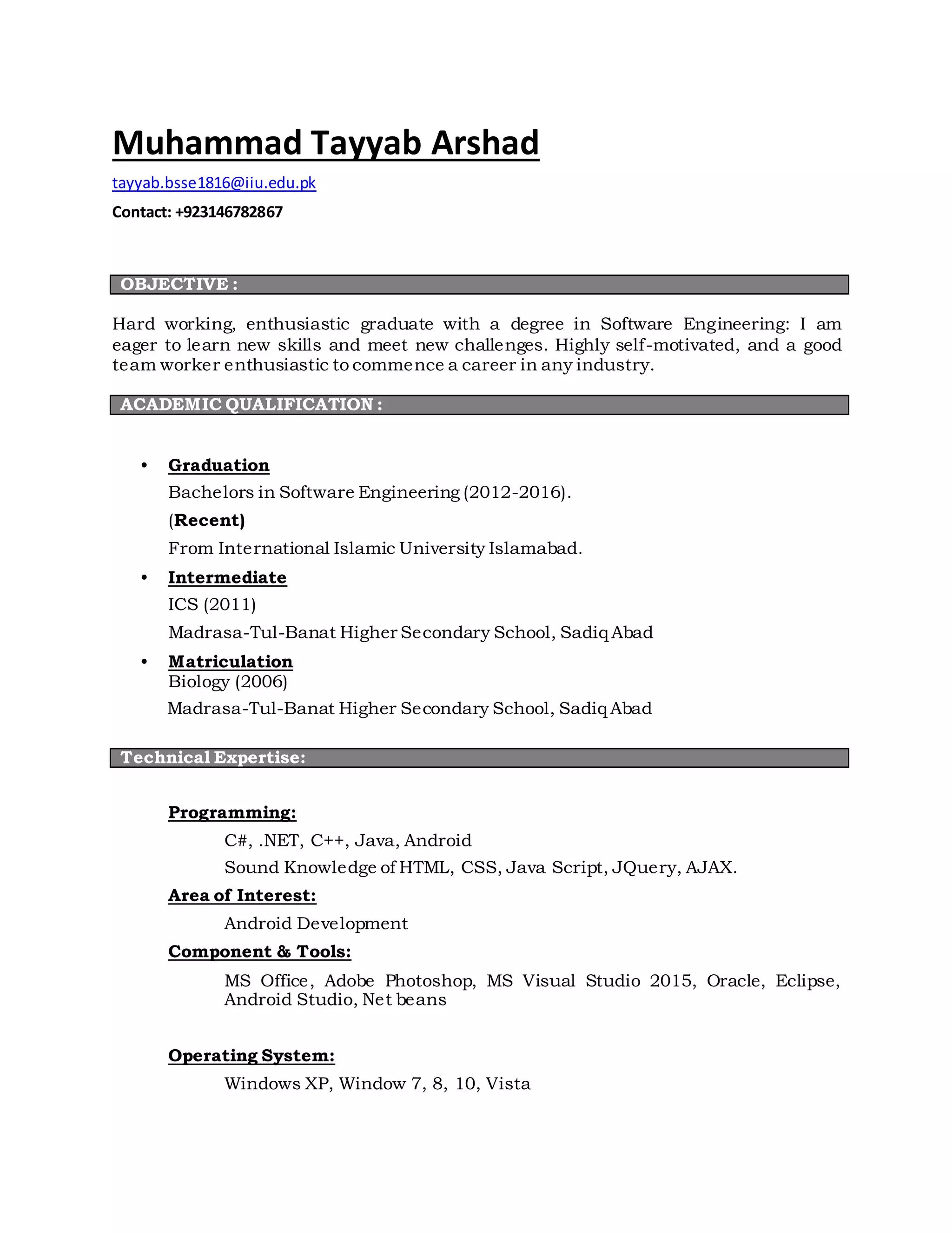 Muhammad Tayyab Arshad
tayyab.bsse1816@iiu.edu.pk
Contact: +923146782867
OBJECTIVE :
Hard working, enthusiastic graduate with a degree in Software Engineering: I am
eager to learn new skills and meet new challenges. Highly self-motivated, and a good
team worker enthusiastic to commence a career in any industry.
ACADEMIC QUALIFICATION :
• Graduation
Bachelors in Software Engineering (2012-2016).
(Recent)
From International Islamic University Islamabad.
• Intermediate
ICS (2011)
Madrasa-Tul-Banat Higher Secondary School, Sadiq Abad
• Matriculation
Biology (2006)
Madrasa-Tul-Banat Higher Secondary School, Sadiq Abad
Technical Expertise:
Programming:
C#, .NET, C++, Java, Android
Sound Knowledge of HTML, CSS, Java Script, JQuery, AJAX.
Area of Interest:
Android Development
Component & Tools:
MS Office, Adobe Photoshop, MS Visual Studio 2015, Oracle, Eclipse,
Android Studio, Net beans
Operating System:
Windows XP, Window 7, 8, 10, Vista
 