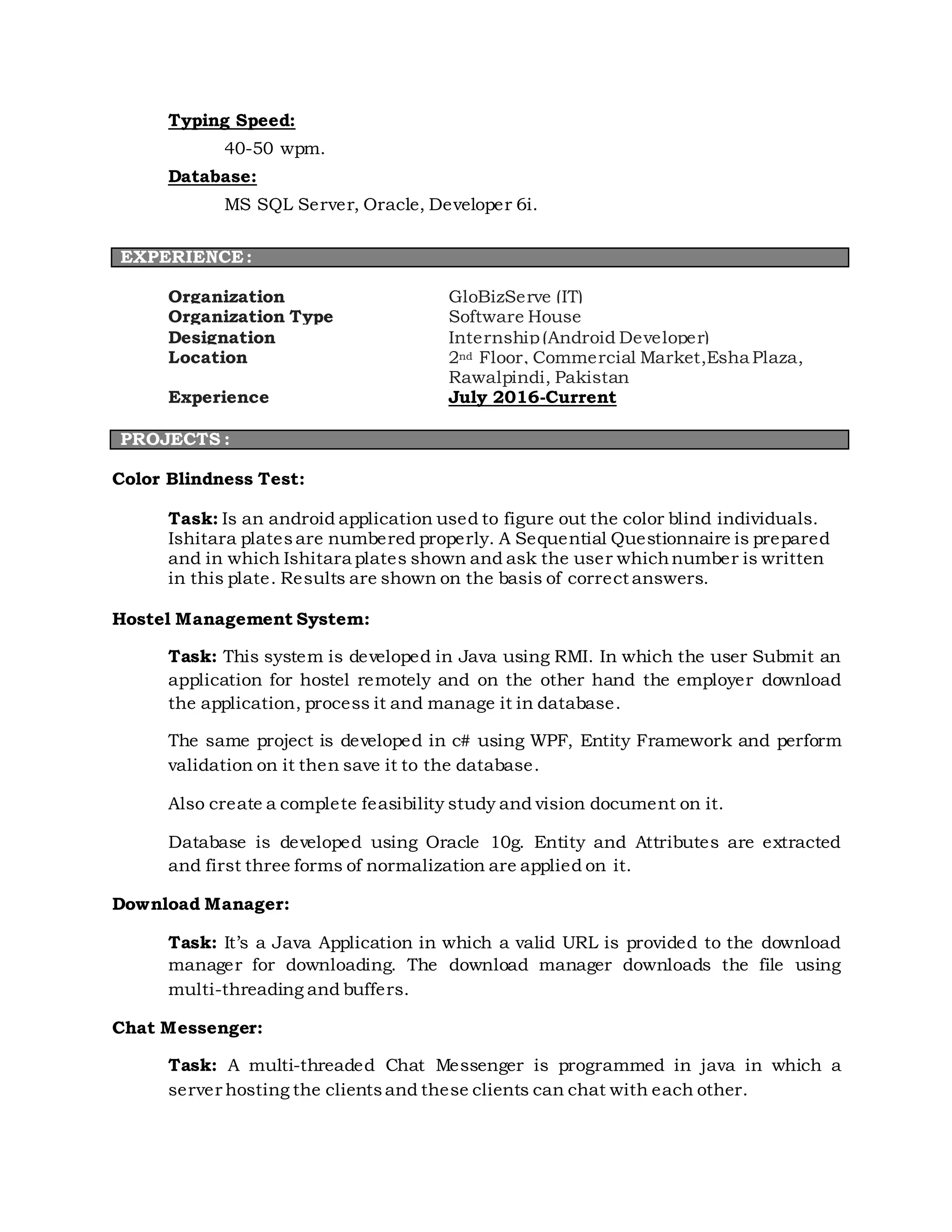 Typing Speed:
40-50 wpm.
Database:
MS SQL Server, Oracle, Developer 6i.
Organization GloBizServe (IT)
Organization Type Software House
Designation Internship(Android Developer)
Location 2nd Floor, Commercial Market,Esha Plaza,
Rawalpindi, Pakistan
Experience July 2016-Current
PROJECTS :
Color Blindness Test:
Task: Is an android application used to figure out the color blind individuals.
Ishitara platesare numbered properly. A Sequential Questionnaire is prepared
and in which Ishitara plates shown and ask the user whichnumber is written
in this plate. Results are shown on the basis of correct answers.
Hostel Management System:
Task: This system is developed in Java using RMI. In which the user Submit an
application for hostel remotely and on the other hand the employer download
the application, process it and manage it in database.
The same project is developed in c# using WPF, Entity Framework and perform
validation on it then save it to the database.
Also create a complete feasibility study and vision document on it.
Database is developed using Oracle 10g. Entity and Attributes are extracted
and first three forms of normalization are applied on it.
Download Manager:
Task: It’s a Java Application in which a valid URL is provided to the download
manager for downloading. The download manager downloads the file using
multi-threading and buffers.
Chat Messenger:
Task: A multi-threaded Chat Messenger is programmed in java in which a
server hosting the clientsand these clients can chat with each other.
EXPERIENCE:
 