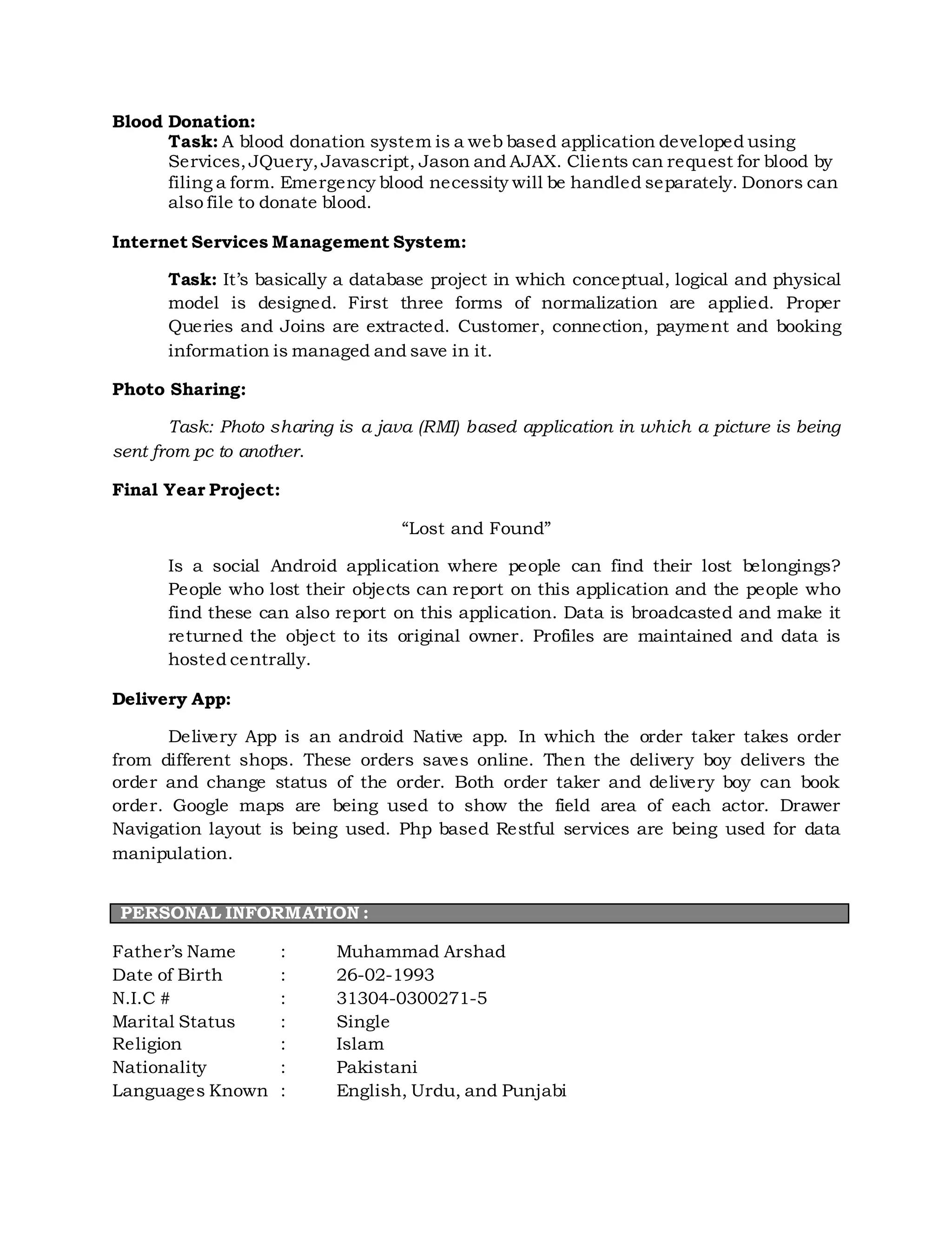 Blood Donation:
Task: A blood donation system is a web based application developed using
Services,JQuery,Javascript, Jason and AJAX. Clients can request for blood by
filing a form. Emergency blood necessity will be handled separately. Donors can
also file to donate blood.
Internet Services Management System:
Task: It’s basically a database project in which conceptual, logical and physical
model is designed. First three forms of normalization are applied. Proper
Queries and Joins are extracted. Customer, connection, payment and booking
information is managed and save in it.
Photo Sharing:
Task: Photo sharing is a java (RMI) based application in which a picture is being
sent from pc to another.
Final Year Project:
“Lost and Found”
Is a social Android application where people can find their lost belongings?
People who lost their objects can report on this application and the people who
find these can also report on this application. Data is broadcasted and make it
returned the object to its original owner. Profiles are maintained and data is
hosted centrally.
Delivery App:
Delivery App is an android Native app. In which the order taker takes order
from different shops. These orders saves online. Then the delivery boy delivers the
order and change status of the order. Both order taker and delivery boy can book
order. Google maps are being used to show the field area of each actor. Drawer
Navigation layout is being used. Php based Restful services are being used for data
manipulation.
PERSONAL INFORMATION :
Father’s Name : Muhammad Arshad
Date of Birth : 26-02-1993
N.I.C # : 31304-0300271-5
Marital Status : Single
Religion : Islam
Nationality : Pakistani
Languages Known : English, Urdu, and Punjabi
 