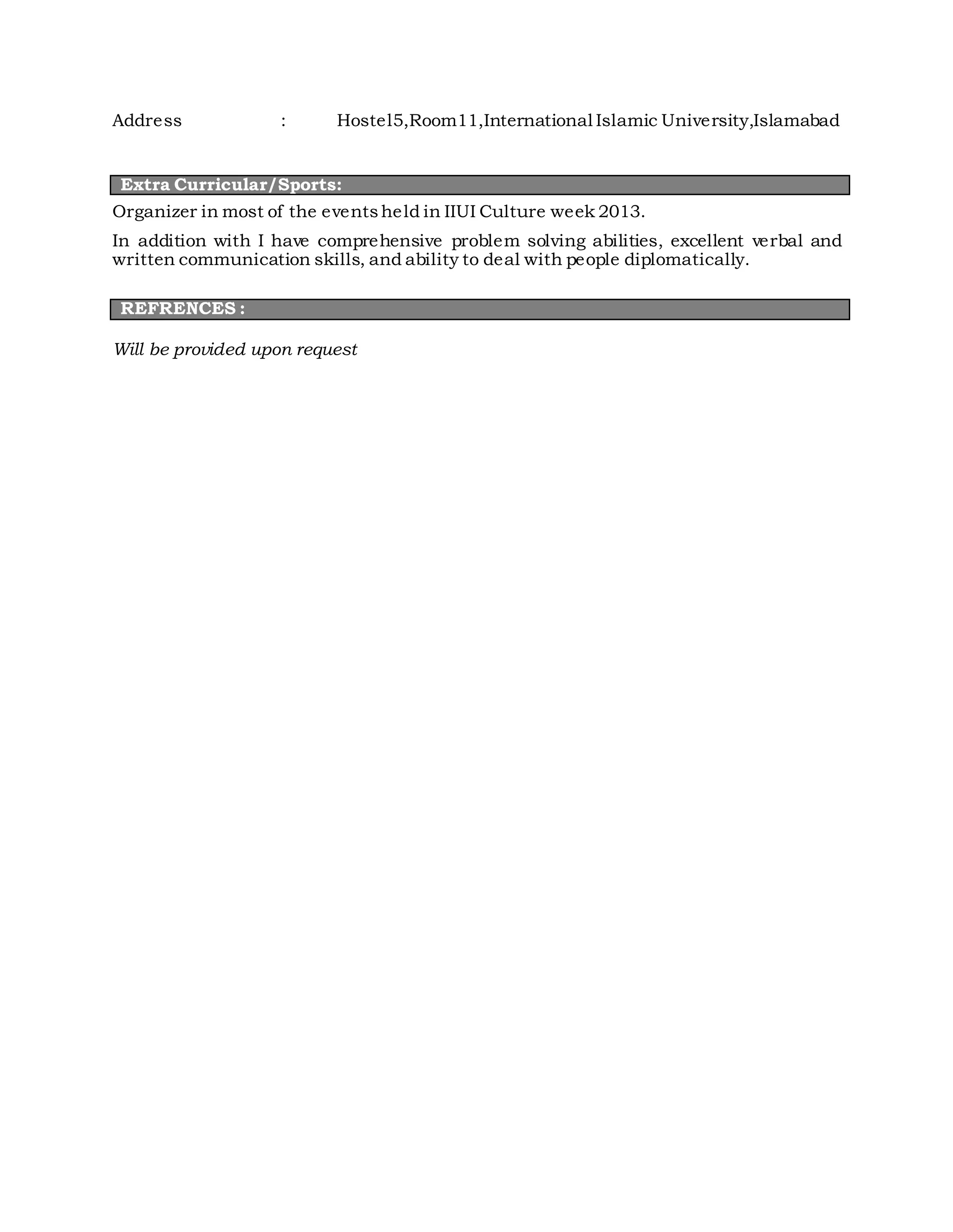 Address : Hostel5,Room11,International Islamic University,Islamabad
Extra Curricular/Sports:
Organizer in most of the eventsheld in IIUI Culture week 2013.
In addition with I have comprehensive problem solving abilities, excellent verbal and
written communication skills, and ability to deal with people diplomatically.
REFRENCES :
Will be provided upon request
 