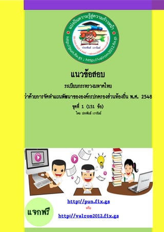 แนวข้อสอบ
ระเบียบกระทรวงมหาดไทย
ว่าด้วยการจัดทาแผนพัฒนาขององค์กรปกครองส่วนท้องถิ่น พ.ศ. 2548
ชุดที่ 1 (151 ข้อ)
โดย ประพันธ์ เวารัมย์
http://pun.fix.gs
หรือ
http://valrom2012.fix.gs
 
