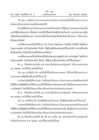 หนา ๓๔
เลม ๑๒๒ ตอนพิเศษ ๙๙ ง ราชกิจจานุเบกษา ๒๓ กันยายน ๒๕๔๘
“ขอ ๒๙ การติดตอราชการนอกจากการจะดําเนินการโดยหนังสือที่เปนเอกสารสามารถ
ดําเนินการดวยระบบสารบรรณอิเล็กทรอนิกสได
ในกรณีที่ติดตอราชการดวยระบบสารบรรณอิเล็กทรอนิกส ใหผูสงตรวจสอบผลการสงทุกครั้ง
และใหผูรับแจงตอบรับ เพื่อยืนยันวาหนังสือไดจัดสงไปยังผูรับเรียบรอยแลว และสวนราชการผูสง
ไมตองจัดสงหนังสือเปนเอกสาร เวนแตกรณีเปนเรื่องสําคัญจําเปนตองยืนยันเปนเอกสาร ใหทําเอกสาร
ยืนยันตามไปทันที
การสงขอความทางเครื่องมือสื่อสาร เชน โทรเลข วิทยุโทรเลข โทรพิมพ โทรศัพท วิทยุสื่อสาร
วิทยุกระจายเสียง หรือวิทยุโทรทัศน เปนตน ใหผูรับปฏิบัติเชนเดียวกับไดรับหนังสือ ในกรณีที่จําเปน
ตองยืนยันเปนหนังสือใหทําหนังสือยืนยันตามไปทันที
การสงขอความทางเครื่องมือสื่อสารซึ่งไมมีหลักฐานปรากฏชัดแจง เชน ทางโทรศัพท วิทยุสื่อสาร
วิทยุกระจายเสียง หรือวิทยุโทรทัศน เปนตน ใหผูสงและผูรับบันทึกขอความไวเปนหลักฐาน”
ขอ ๘ ใหยกเลิกความในขอ ๓๕ แหงระเบียบสํานักนายกรัฐมนตรี วาดวยงานสารบรรณ
พ.ศ. ๒๕๒๖ และใหใชความตอไปนี้แทน
“ขอ ๓๕ หนังสือรับ คือ หนังสือที่ไดรับเขามาจากภายนอก ใหเจาหนาที่ของหนวยงาน
สารบรรณกลางปฏิบัติตามที่กําหนดไวในสวนนี้
การรับหนังสือที่มีชั้นความลับ ในชั้นลับหรือลับมาก ดวยระบบสารบรรณอิเล็กทรอนิกส
ใหผูใชงานหรือผูปฏิบัติงานที่ไดรับการแตงตั้งใหเขาถึงเอกสารลับแตละระดับ เปนผูรับผานระบบการรักษา
ความปลอดภัย โดยใหเปนไปตามระเบียบวาดวยการรักษาความลับของทางราชการ”
ขอ ๙ ใหยกเลิกความในขอ ๔๑ แหงระเบียบสํานักนายกรัฐมนตรี วาดวยงานสารบรรณ
พ.ศ. ๒๕๒๖ และใหใชความตอไปนี้แทน
“ขอ ๔๑ หนังสือสง คือ หนังสือที่สงออกไปภายนอก ใหปฏิบัติตามที่กําหนดไวในสวนนี้
การสงหนังสือที่มีชั้นความลับ ในชั้นลับหรือลับมาก ดวยระบบสารบรรณอิเล็กทรอนิกส
ใหผูใชงานหรือผูปฏิบัติงานที่ไดรับการแตงตั้งใหเขาถึงเอกสารลับแตละระดับ เปนผูสงผานระบบการรักษา
ความปลอดภัย โดยใหเปนไปตามระเบียบวาดวยการรักษาความลับของทางราชการ”
ขอ ๑๐ ใหยกเลิกความในขอ ๕๗ ขอ ๕๘ และขอ ๕๙ แหงระเบียบสํานักนายกรัฐมนตรี
วาดวยงานสารบรรณ พ.ศ. ๒๕๒๖ และใหใชความตอไปนี้แทน
 