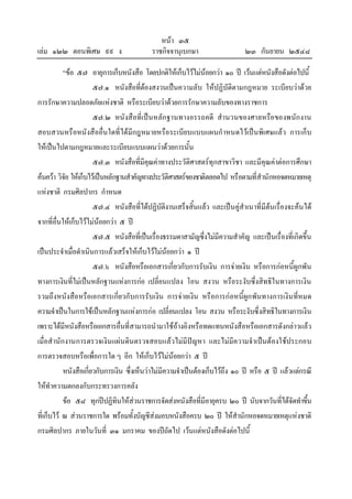 หนา ๓๕
เลม ๑๒๒ ตอนพิเศษ ๙๙ ง ราชกิจจานุเบกษา ๒๓ กันยายน ๒๕๔๘
“ขอ ๕๗ อายุการเก็บหนังสือ โดยปกติใหเก็บไวไมนอยกวา ๑๐ ป เวนแตหนังสือดังตอไปนี้
๕๗.๑ หนังสือที่ตองสงวนเปนความลับ ใหปฏิบัติตามกฎหมาย ระเบียบวาดวย
การรักษาความปลอดภัยแหงชาติ หรือระเบียบวาดวยการรักษาความลับของทางราชการ
๕๗.๒ หนังสือที่เปนหลักฐานทางอรรถคดี สํานวนของศาลหรือของพนักงาน
สอบสวนหรือหนังสืออื่นใดที่ไดมีกฎหมายหรือระเบียบแบบแผนกําหนดไวเปนพิเศษแลว การเก็บ
ใหเปนไปตามกฎหมายและระเบียบแบบแผนวาดวยการนั้น
๕๗.๓ หนังสือที่มีคุณคาทางประวัติศาสตรทุกสาขาวิชา และมีคุณคาตอการศึกษา
คนควา วิจัย ใหเก็บไวเปนหลักฐานสําคัญทางประวัติศาสตรของชาติตลอดไป หรือตามที่สํานักหอจดหมายเหตุ
แหงชาติ กรมศิลปากร กําหนด
๕๗.๔ หนังสือที่ไดปฏิบัติงานเสร็จสิ้นแลว และเปนคูสําเนาที่มีตนเรื่องจะคนได
จากที่อื่นใหเก็บไวไมนอยกวา ๕ ป
๕๗.๕ หนังสือที่เปนเรื่องธรรมดาสามัญซึ่งไมมีความสําคัญ และเปนเรื่องที่เกิดขึ้น
เปนประจําเมื่อดําเนินการแลวเสร็จใหเก็บไวไมนอยกวา ๑ ป
๕๗.๖ หนังสือหรือเอกสารเกี่ยวกับการรับเงิน การจายเงิน หรือการกอหนี้ผูกพัน
ทางการเงินที่ไมเปนหลักฐานแหงการกอ เปลี่ยนแปลง โอน สงวน หรือระงับซึ่งสิทธิในทางการเงิน
รวมถึงหนังสือหรือเอกสารเกี่ยวกับการรับเงิน การจายเงิน หรือการกอหนี้ผูกพันทางการเงินที่หมด
ความจําเปนในการใชเปนหลักฐานแหงการกอ เปลี่ยนแปลง โอน สงวน หรือระงับซึ่งสิทธิในทางการเงิน
เพราะไดมีหนังสือหรือเอกสารอื่นที่สามารถนํามาใชอางอิงหรือทดแทนหนังสือหรือเอกสารดังกลาวแลว
เมื่อสํานักงานการตรวจเงินแผนดินตรวจสอบแลวไมมีปญหา และไมมีความจําเปนตองใชประกอบ
การตรวจสอบหรือเพื่อการใด ๆ อีก ใหเก็บไวไมนอยกวา ๕ ป
หนังสือเกี่ยวกับการเงิน ซึ่งเห็นวาไมมีความจําเปนตองเก็บไวถึง ๑๐ ป หรือ ๕ ป แลวแตกรณี
ใหทําความตกลงกับกระทรวงการคลัง
ขอ ๕๘ ทุกปปฏิทินใหสวนราชการจัดสงหนังสือที่มีอายุครบ ๒๐ ป นับจากวันที่ไดจัดทําขึ้น
ที่เก็บไว ณ สวนราชการใด พรอมทั้งบัญชีสงมอบหนังสือครบ ๒๐ ป ใหสํานักหอจดหมายเหตุแหงชาติ
กรมศิลปากร ภายในวันที่ ๓๑ มกราคม ของปถัดไป เวนแตหนังสือดังตอไปนี้
 