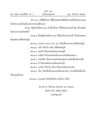 หนา ๓๗
เลม ๑๒๒ ตอนพิเศษ ๙๙ ง ราชกิจจานุเบกษา ๒๓ กันยายน ๒๕๔๘
๕๙.๑.๑๓ ลงชื่อผูรับมอบ ใหผูรับมอบลงลายมือชื่อและวงเล็บชื่อและนามสกุล
ดวยตัวบรรจงพรอมทั้งลงตําแหนงของผูรับมอบ
๕๙.๒ บัญชีหนังสือครบ ๒๐ ป ที่ขอเก็บเอง ใหจัดทําตามแบบที่ ๒๒ ทายระเบียบ
โดยกรอกรายละเอียดดังนี้
๕๙.๒.๑ ชื่อบัญชีหนังสือครบ ๒๐ ปที่ขอเก็บเองประจําป ใหลงตัวเลขของ
ปพุทธศักราชที่จัดทําบัญชี
๕๙.๒.๒ กระทรวง ทบวง กรม กอง ใหลงชื่อสวนราชการที่จัดทําบัญชี
๕๙.๒.๓ วันที่ ใหลงวัน เดือน ปที่จัดทําบัญชี
๕๙.๒.๔ แผนที่ ใหลงเลขลําดับของแผนบัญชี
๕๙.๒.๕ ลําดับที่ ใหลงเลขลําดับเรื่องของหนังสือที่ขอเก็บเอง
๕๙.๒.๖ รหัสแฟม ใหลงหมายเลขลําดับหมูของการจัดแฟมเก็บหนังสือ
๕๙.๒.๗ ที่ ใหลงเลขที่ของหนังสือแตละฉบับ
๕๙.๒.๘ ลงวันที่ ใหลงวัน เดือน ปของหนังสือแตละฉบับ
๕๙.๒.๙ เรื่อง ใหลงชื่อเรื่องของหนังสือแตละฉบับ ในกรณีที่ไมมีชื่อเรื่อง
ใหลงสรุปเรื่องยอ
๕๙.๒.๑๐ หมายเหตุ ใหบันทึกขอความอื่นใด (ถามี)”
ประกาศ ณ วันที่ ๒๑ มิถุนายน พ.ศ. ๒๕๔๘
พันตํารวจโท ทักษิณ ชินวัตร
นายกรัฐมนตรี
 