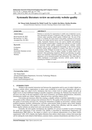 Indonesian Journal of Electrical Engineering and Computer Science
Vol. 25, No. 1, January 2022, pp. 511~520
ISSN: 2502-4752, DOI: 10.11591/ijeecs.v25.i1.pp511-520  511
Journal homepage: http://ijeecs.iaescore.com
Systematic literature review on university website quality
Ala’ Hasan Saleh, Rasimah Che Mohd Yusoff, Nur Azaliah Abu Bakar, Roslina Ibrahim
Advanced Informatics Department, University Technology Malaysia, Kuala Lumpur, Malaysia
Article Info ABSTRACT
Article history:
Received Jun 20, 2021
Revised Nov 15, 2021
Accepted Nov 30, 2021
Website is a necessity for organizations to enable users worldwide to access
their information and gain a competitive edge over others. The diversity of
websites makes assessing website quality a difficult task. The aim of this
paper is to identify the issues faced in the quality evaluation of university
websites, the models and the factors used for evaluating university website
quality. Systematic literature review was used to identify and synthesize
related scholarly research papers. Findings show that there is a lack of study
on university website quality compared to business websites; website
designers did not have the appropriate knowledge on the interface design;
and the website quality evaluation is complex since there is no specific
evaluation model. Webqual 4.0 model was used to evaluate the quality of
universities' websites. From 24 studies, initially 79 quality factors were
extracted. After performing comparison, filtration and memoing, six quality
factors were identified: information quality, specific content, usability, web
appearance, service interaction quality, and functionality. This study makes a
useful contribution in developing university website quality model by
extending the Webqual 4.0 model.
Keywords:
Evaluation
Quality
Systematic literature review
University
Website
This is an open access article under the CC BY-SA license.
Corresponding Author:
Ala’ Hasan Saleh
Advanced Informatics Department, University Technology Malaysia
Kuala Lumpur, Malaysia
Email: alaa84saleh@gmail.com
1. INTRODUCTION
Website is the essential interaction tool between the organization and its users in today's digital era.
Having a website allows organizations to attract users worldwide to access their information and gain a
competitive edge over others [1]-[3]. Institutions that have a better level of website quality will pick up
higher levels of client fulfillment leading to feasible competitive advantage [4]. Websites have become more
pervasive now than in the past regardless of the sector (commerce, government administrations, educations,
entertainment, health care, culture, industry, financial services, and many others) [5]-[7].
Universities put enormous effort into creating a valuable website to facilitate stakeholders to access
information swiftly without coming to the institutions [8]-[13]. The quality of the university's website reflects
the quality of universities activities [14]. Among the information available on universities’ websites include
academic programs, facilities, infrastructure, activities, achievements, fields of experts, and so forth. Students
have higher expectations with regards to website quality, starting from efficiency until the content [15].
Hence, quality websites can attract more users and increase their satisfaction.
Generally, the term quality encompasses the capability of a service or product in terms of meeting
the needs and expectations of the consumer [16]. Quality is described by International Organization for
Standardization 9000 (ISO) as "the degree to which a set of inherent characteristics of an object fulfills
requirements" (ISO, 2015). Quality also implies liberation from defects which means a release from errors that
call for redoing the work related to ﬁeld failures, customer claims, customer dissatisfaction and others [15], [17].
 