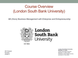 Course Overview
(London South Bank University)
London South Bank University
(@LSBU) on Twitter
London South Bank University
(@LSBU) on Twitter (2020).
Available at: https://twitter.com/lsbu
(Accessed: 23 July 2020).
ISC Student
Number:
2548017
BA (Hons) Business Management with Enterprise and Entrepreneurship
 
