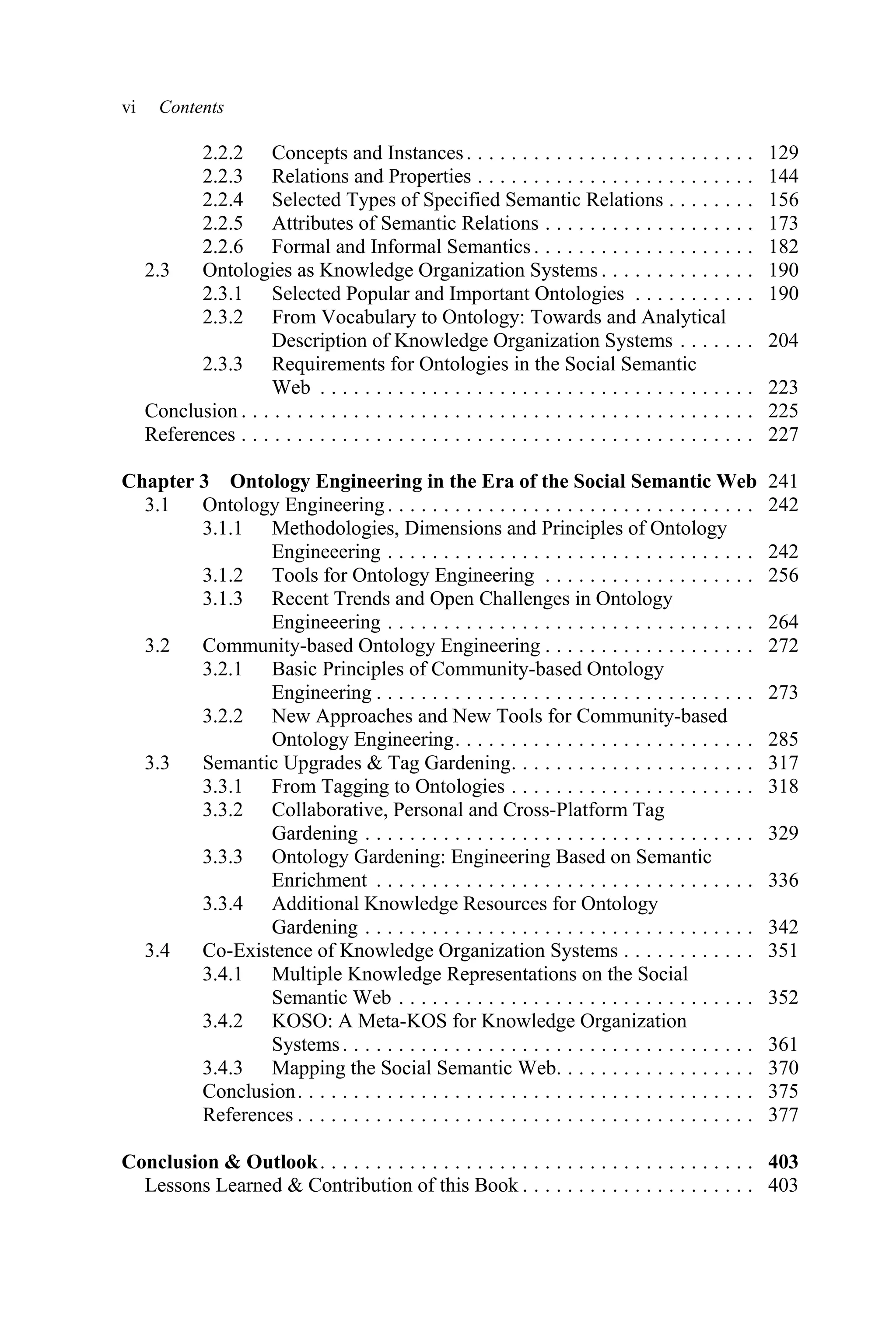 vi Contents
2.2.2 Concepts and Instances. . . . . . . . . . . . . . . . . . . . . . . . . . 129
2.2.3 Relations and Properties . . . . . . . . . . . . . . . . . . . . . . . . . 144
2.2.4 Selected Types of Specified Semantic Relations . . . . . . . . 156
2.2.5 Attributes of Semantic Relations . . . . . . . . . . . . . . . . . . . 173
2.2.6 Formal and Informal Semantics. . . . . . . . . . . . . . . . . . . . 182
2.3 Ontologies as Knowledge Organization Systems . . . . . . . . . . . . . . 190
2.3.1 Selected Popular and Important Ontologies . . . . . . . . . . . 190
2.3.2 From Vocabulary to Ontology: Towards and Analytical
Description of Knowledge Organization Systems . . . . . . . 204
2.3.3 Requirements for Ontologies in the Social Semantic
Web . . . . . . . . . . . . . . . . . . . . . . . . . . . . . . . . . . . . . . . 223
Conclusion . . . . . . . . . . . . . . . . . . . . . . . . . . . . . . . . . . . . . . . . . . . . . . 225
References . . . . . . . . . . . . . . . . . . . . . . . . . . . . . . . . . . . . . . . . . . . . . . 227
Chapter 3 Ontology Engineering in the Era of the Social Semantic Web 241
3.1 Ontology Engineering. . . . . . . . . . . . . . . . . . . . . . . . . . . . . . . . . 242
3.1.1 Methodologies, Dimensions and Principles of Ontology
Engineeering . . . . . . . . . . . . . . . . . . . . . . . . . . . . . . . . . 242
3.1.2 Tools for Ontology Engineering . . . . . . . . . . . . . . . . . . . 256
3.1.3 Recent Trends and Open Challenges in Ontology
Engineeering . . . . . . . . . . . . . . . . . . . . . . . . . . . . . . . . . 264
3.2 Community-based Ontology Engineering . . . . . . . . . . . . . . . . . . . 272
3.2.1 Basic Principles of Community-based Ontology
Engineering . . . . . . . . . . . . . . . . . . . . . . . . . . . . . . . . . . 273
3.2.2 New Approaches and New Tools for Community-based
Ontology Engineering. . . . . . . . . . . . . . . . . . . . . . . . . . . 285
3.3 Semantic Upgrades & Tag Gardening. . . . . . . . . . . . . . . . . . . . . . 317
3.3.1 From Tagging to Ontologies . . . . . . . . . . . . . . . . . . . . . . 318
3.3.2 Collaborative, Personal and Cross-Platform Tag
Gardening . . . . . . . . . . . . . . . . . . . . . . . . . . . . . . . . . . . 329
3.3.3 Ontology Gardening: Engineering Based on Semantic
Enrichment . . . . . . . . . . . . . . . . . . . . . . . . . . . . . . . . . . 336
3.3.4 Additional Knowledge Resources for Ontology
Gardening . . . . . . . . . . . . . . . . . . . . . . . . . . . . . . . . . . . 342
3.4 Co-Existence of Knowledge Organization Systems . . . . . . . . . . . . 351
3.4.1 Multiple Knowledge Representations on the Social
Semantic Web . . . . . . . . . . . . . . . . . . . . . . . . . . . . . . . . 352
3.4.2 KOSO: A Meta-KOS for Knowledge Organization
Systems. . . . . . . . . . . . . . . . . . . . . . . . . . . . . . . . . . . . . 361
3.4.3 Mapping the Social Semantic Web. . . . . . . . . . . . . . . . . . 370
Conclusion. . . . . . . . . . . . . . . . . . . . . . . . . . . . . . . . . . . . . . . . . 375
References . . . . . . . . . . . . . . . . . . . . . . . . . . . . . . . . . . . . . . . . . 377
Conclusion & Outlook. . . . . . . . . . . . . . . . . . . . . . . . . . . . . . . . . . . . . . . 403
Lessons Learned & Contribution of this Book . . . . . . . . . . . . . . . . . . . . . 403
 